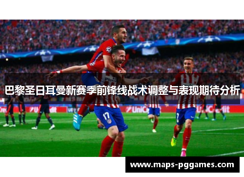 巴黎圣日耳曼新赛季前锋线战术调整与表现期待分析 巴黎圣日耳曼新赛季前锋线战术调整与表现期待分析