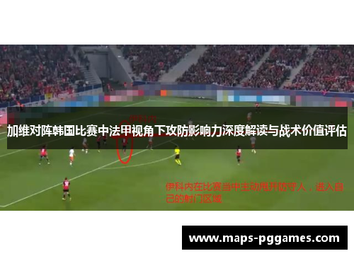 加维对阵韩国比赛中法甲视角下攻防影响力深度解读与战术价值评估