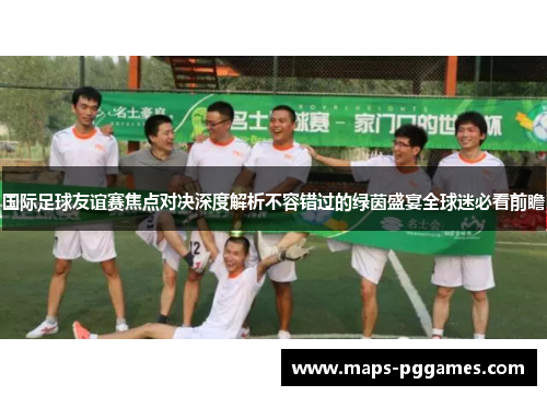 国际足球友谊赛焦点对决深度解析不容错过的绿茵盛宴全球迷必看前瞻 国际足球友谊赛焦点对决深度解析不容错过的绿茵盛宴全球迷必看前瞻