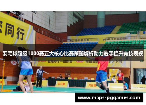 羽毛球超级1000赛五大核心比赛策略解析助力选手提升竞技表现 羽毛球超级1000赛五大核心比赛策略解析助力选手提升竞技表现