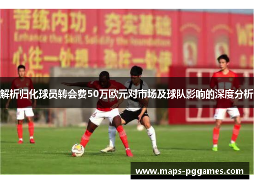 解析归化球员转会费50万欧元对市场及球队影响的深度分析 解析归化球员转会费50万欧元对市场及球队影响的深度分析