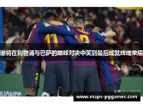 谁将在利物浦与巴萨的巅峰对决中笑到最后成就辉煌荣耀
